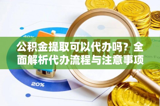 抚顺公积金提取可以代办吗？全面解析代办流程与注意事项