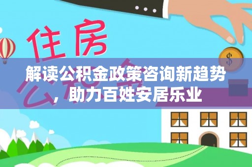 抚顺解读公积金政策咨询新趋势，助力百姓安居乐业