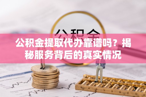 抚顺公积金提取代办靠谱吗？揭秘服务背后的真实情况