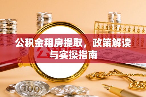 抚顺公积金租房提取，政策解读与实操指南