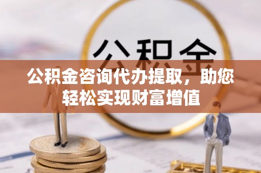 抚顺公积金咨询代办提取，助您轻松实现财富增值
